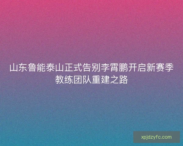 山东鲁能泰山正式告别李霄鹏开启新赛季教练团队重建之路 山东鲁能泰山正式告别李霄鹏开启新赛季教练团队重建之路