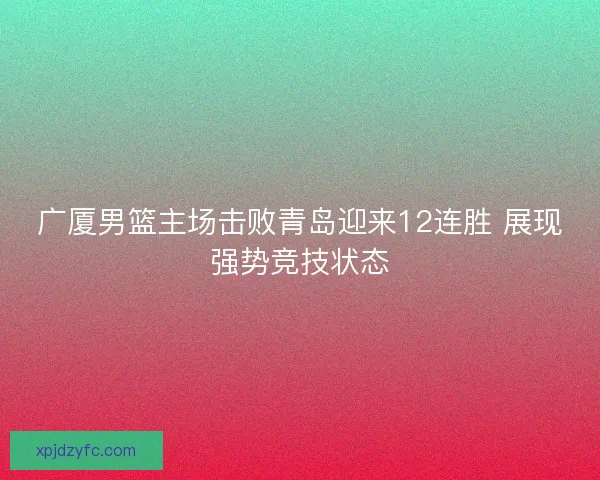 广厦男篮主场击败青岛迎来12连胜 展现强势竞技状态