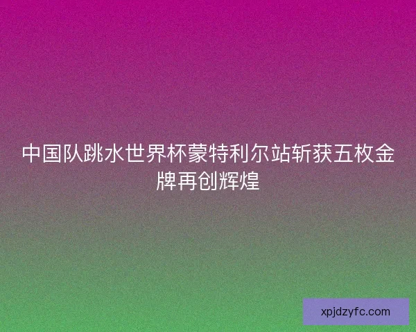 中国队跳水世界杯蒙特利尔站斩获五枚金牌再创辉煌