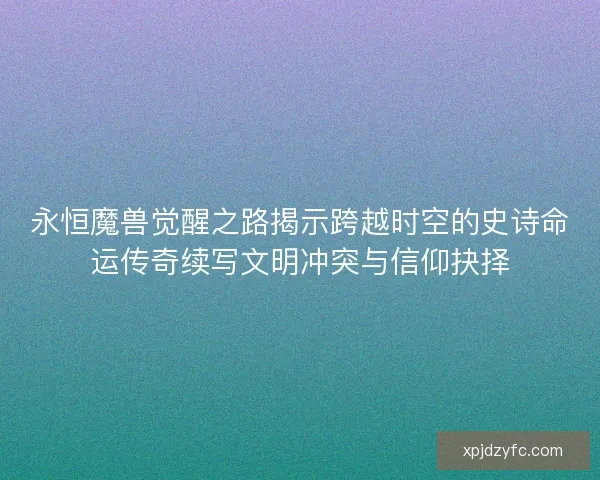 永恒魔兽觉醒之路揭示跨越时空的史诗命运传奇续写文明冲突与信仰抉择